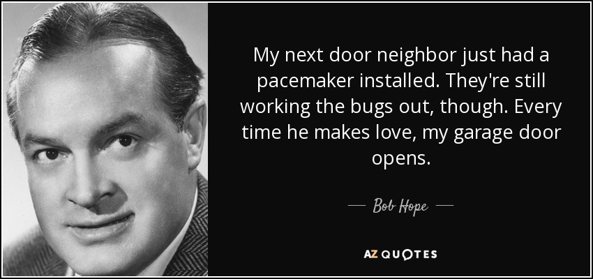 My next door neighbor just had a pacemaker installed. They're still working the bugs out, though. Every time he makes love, my garage door opens. - Bob Hope