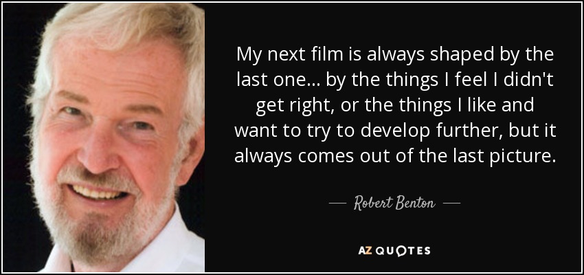 My next film is always shaped by the last one... by the things I feel I didn't get right, or the things I like and want to try to develop further, but it always comes out of the last picture. - Robert Benton