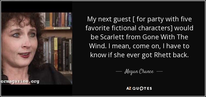 My next guest [ for party with five favorite fictional characters] would be Scarlett from Gone With The Wind. I mean, come on, I have to know if she ever got Rhett back. - Megan Chance