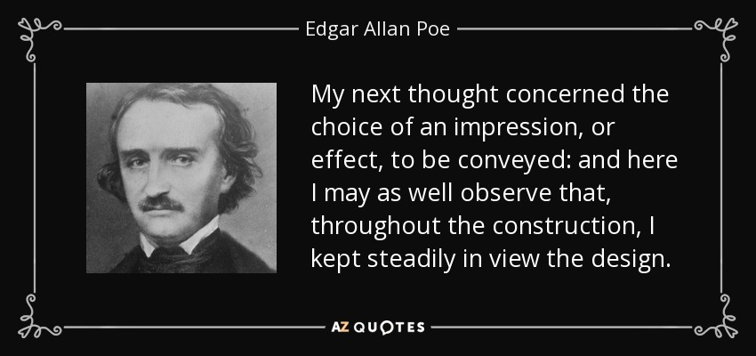 My next thought concerned the choice of an impression, or effect, to be conveyed: and here I may as well observe that, throughout the construction, I kept steadily in view the design. - Edgar Allan Poe