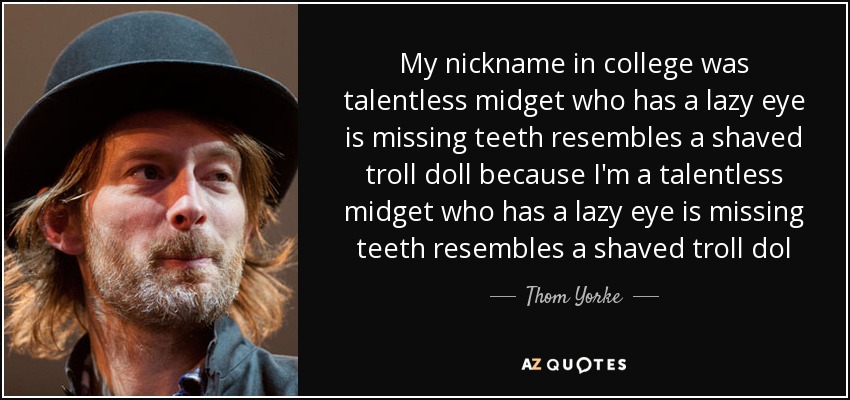 My nickname in college was talentless midget who has a lazy eye is missing teeth resembles a shaved troll doll because I'm a talentless midget who has a lazy eye is missing teeth resembles a shaved troll dol - Thom Yorke