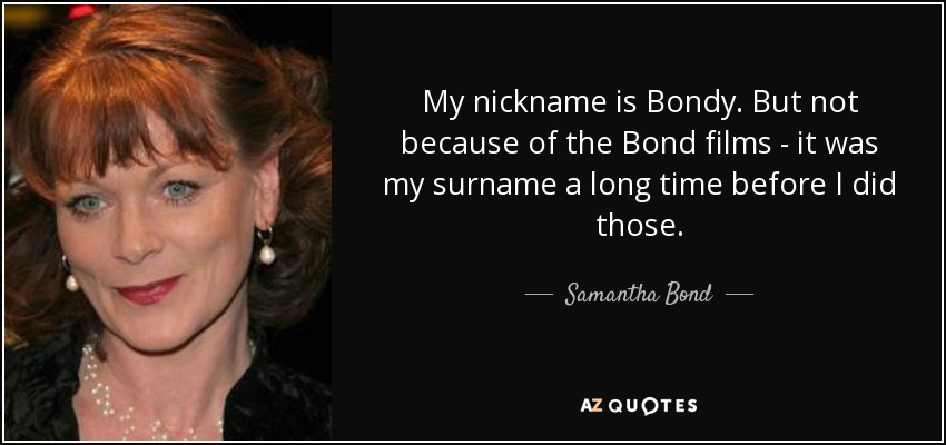 My nickname is Bondy. But not because of the Bond films - it was my surname a long time before I did those. - Samantha Bond