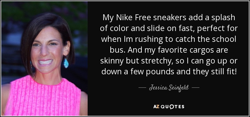 My Nike Free sneakers add a splash of color and slide on fast, perfect for when Im rushing to catch the school bus. And my favorite cargos are skinny but stretchy, so I can go up or down a few pounds and they still fit! - Jessica Seinfeld