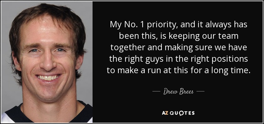 My No. 1 priority, and it always has been this, is keeping our team together and making sure we have the right guys in the right positions to make a run at this for a long time. - Drew Brees