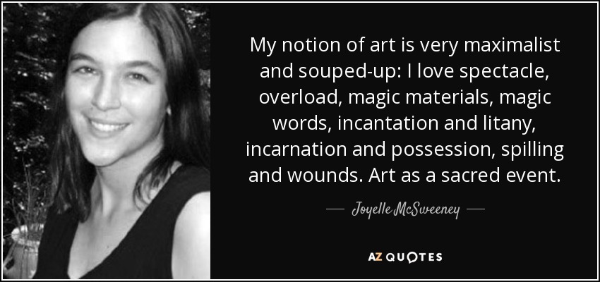 My notion of art is very maximalist and souped-up: I love spectacle, overload, magic materials, magic words, incantation and litany, incarnation and possession, spilling and wounds. Art as a sacred event. - Joyelle McSweeney