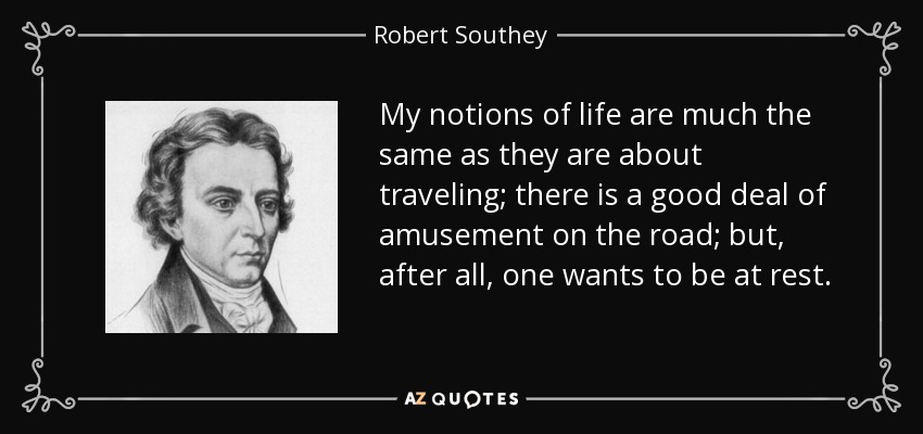 My notions of life are much the same as they are about traveling; there is a good deal of amusement on the road; but, after all, one wants to be at rest. - Robert Southey