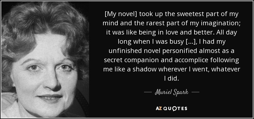 [My novel] took up the sweetest part of my mind and the rarest part of my imagination; it was like being in love and better. All day long when I was busy [...], I had my unfinished novel personified almost as a secret companion and accomplice following me like a shadow wherever I went, whatever I did. - Muriel Spark