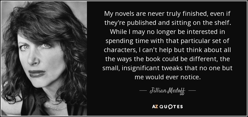 My novels are never truly finished, even if they're published and sitting on the shelf. While I may no longer be interested in spending time with that particular set of characters, I can't help but think about all the ways the book could be different, the small, insignificant tweaks that no one but me would ever notice. - Jillian Medoff
