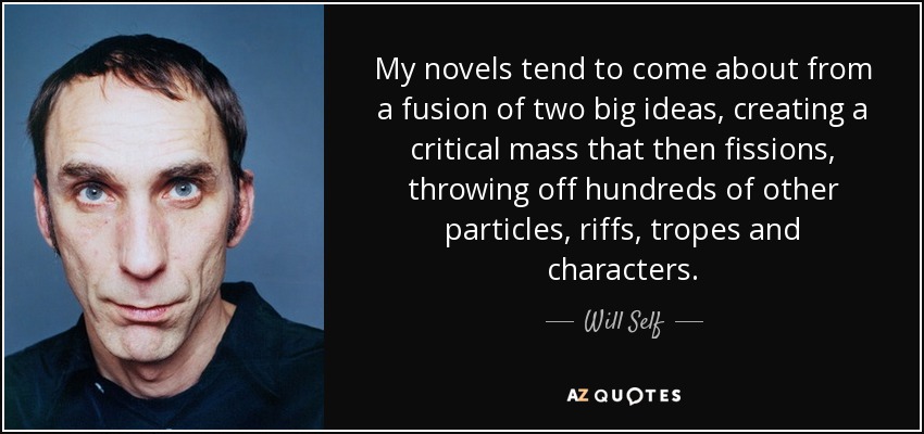 My novels tend to come about from a fusion of two big ideas, creating a critical mass that then fissions, throwing off hundreds of other particles, riffs, tropes and characters. - Will Self