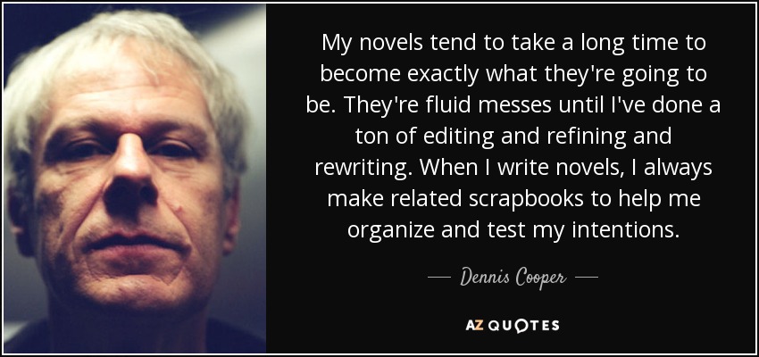 My novels tend to take a long time to become exactly what they're going to be. They're fluid messes until I've done a ton of editing and refining and rewriting. When I write novels, I always make related scrapbooks to help me organize and test my intentions. - Dennis Cooper