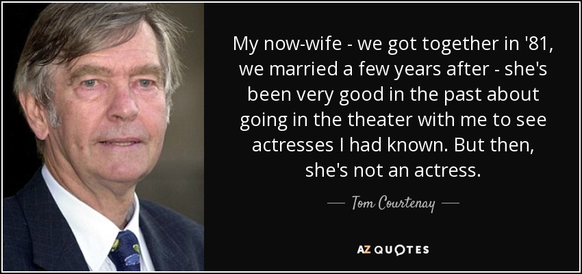 My now-wife - we got together in '81, we married a few years after - she's been very good in the past about going in the theater with me to see actresses I had known. But then, she's not an actress. - Tom Courtenay