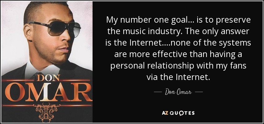 My number one goal ... is to preserve the music industry. The only answer is the Internet. ...none of the systems are more effective than having a personal relationship with my fans via the Internet. - Don Omar