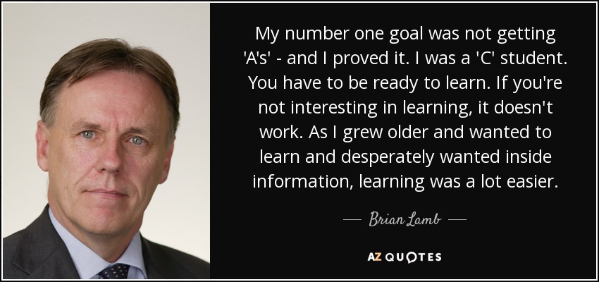 My number one goal was not getting 'A's' - and I proved it. I was a 'C' student. You have to be ready to learn. If you're not interesting in learning, it doesn't work. As I grew older and wanted to learn and desperately wanted inside information, learning was a lot easier. - Brian Lamb