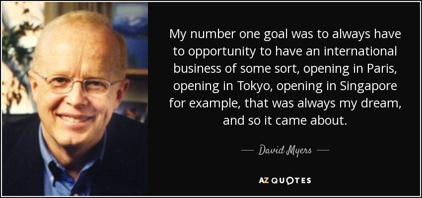 My number one goal was to always have to opportunity to have an international business of some sort, opening in Paris, opening in Tokyo, opening in Singapore for example, that was always my dream, and so it came about. - David Myers