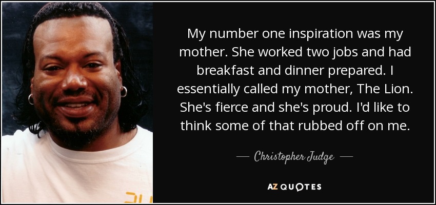 My number one inspiration was my mother. She worked two jobs and had breakfast and dinner prepared. I essentially called my mother, The Lion. She's fierce and she's proud. I'd like to think some of that rubbed off on me. - Christopher Judge