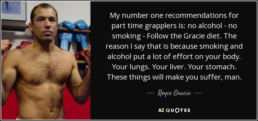 My number one recommendations for part time grapplers is: no alcohol - no smoking - Follow the Gracie diet. The reason I say that is because smoking and alcohol put a lot of effort on your body. Your lungs. Your liver. Your stomach. These things will make you suffer, man. - Royce Gracie