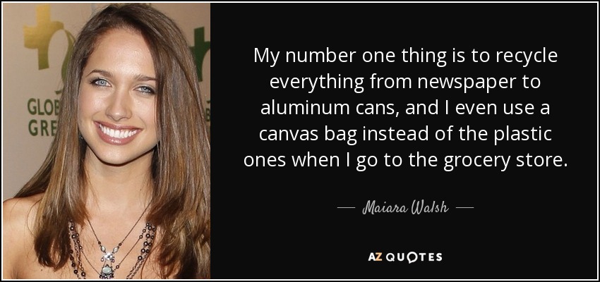 My number one thing is to recycle everything from newspaper to aluminum cans, and I even use a canvas bag instead of the plastic ones when I go to the grocery store. - Maiara Walsh