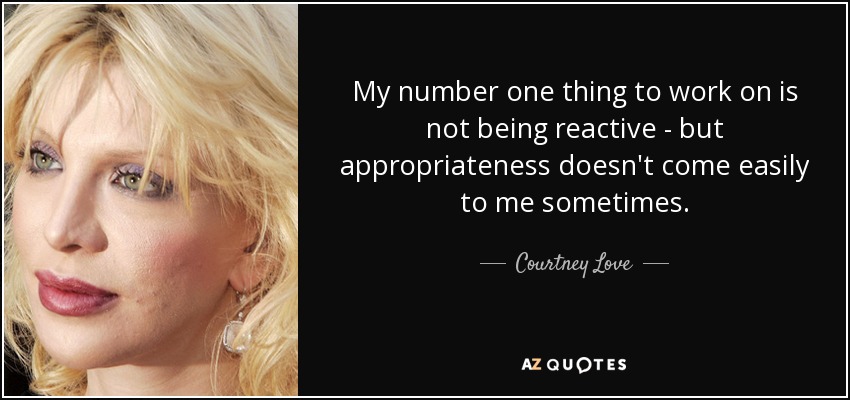 My number one thing to work on is not being reactive - but appropriateness doesn't come easily to me sometimes. - Courtney Love