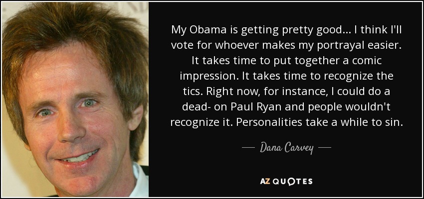My Obama is getting pretty good ... I think I'll vote for whoever makes my portrayal easier. It takes time to put together a comic impression. It takes time to recognize the tics. Right now, for instance, I could do a dead- on Paul Ryan and people wouldn't recognize it. Personalities take a while to sin. - Dana Carvey