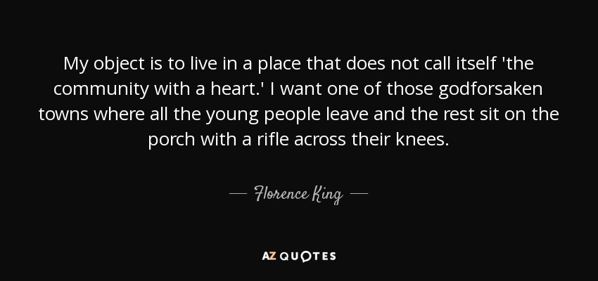 My object is to live in a place that does not call itself 'the community with a heart.' I want one of those godforsaken towns where all the young people leave and the rest sit on the porch with a rifle across their knees. - Florence King