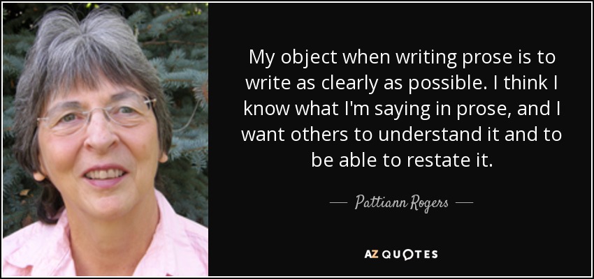 My object when writing prose is to write as clearly as possible. I think I know what I'm saying in prose, and I want others to understand it and to be able to restate it. - Pattiann Rogers
