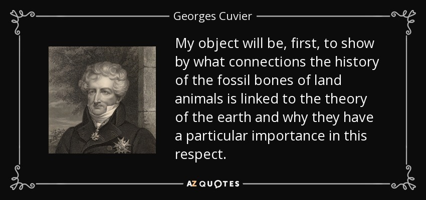 My object will be, first, to show by what connections the history of the fossil bones of land animals is linked to the theory of the earth and why they have a particular importance in this respect. - Georges Cuvier