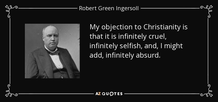 My objection to Christianity is that it is infinitely cruel, infinitely selfish, and, I might add, infinitely absurd. - Robert Green Ingersoll