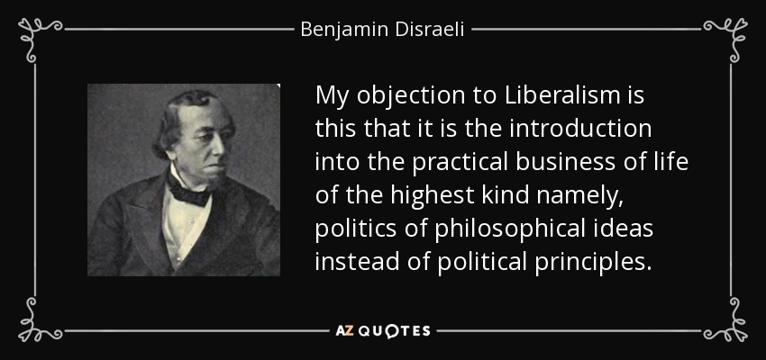 My objection to Liberalism is this that it is the introduction into the practical business of life of the highest kind namely, politics of philosophical ideas instead of political principles. - Benjamin Disraeli