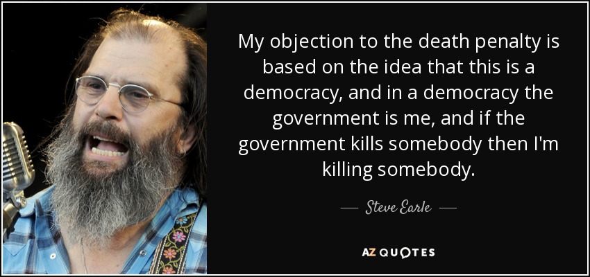 My objection to the death penalty is based on the idea that this is a democracy, and in a democracy the government is me, and if the government kills somebody then I'm killing somebody. - Steve Earle