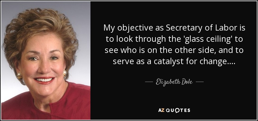 My objective as Secretary of Labor is to look through the 'glass ceiling' to see who is on the other side, and to serve as a catalyst for change . . . . - Elizabeth Dole