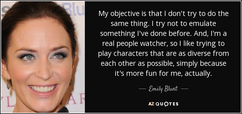 My objective is that I don't try to do the same thing. I try not to emulate something I've done before. And, I'm a real people watcher, so I like trying to play characters that are as diverse from each other as possible, simply because it's more fun for me, actually. - Emily Blunt