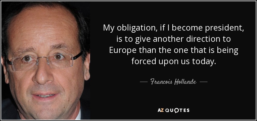 My obligation, if I become president, is to give another direction to Europe than the one that is being forced upon us today. - Francois Hollande