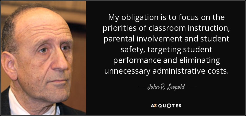 My obligation is to focus on the priorities of classroom instruction, parental involvement and student safety, targeting student performance and eliminating unnecessary administrative costs. - John R. Leopold