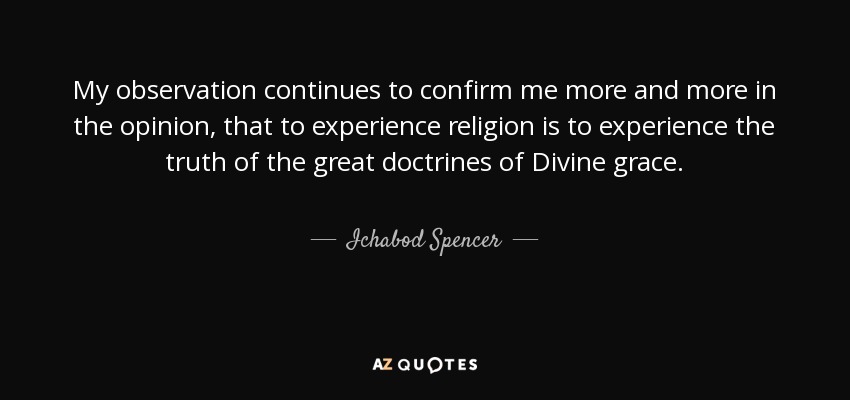 My observation continues to confirm me more and more in the opinion, that to experience religion is to experience the truth of the great doctrines of Divine grace. - Ichabod Spencer