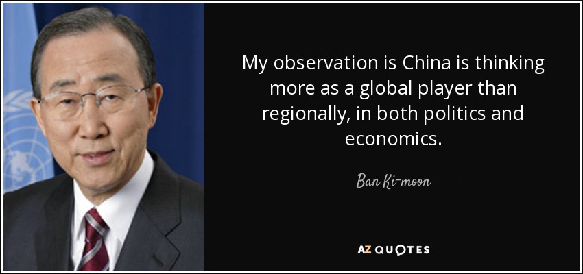My observation is China is thinking more as a global player than regionally, in both politics and economics. - Ban Ki-moon