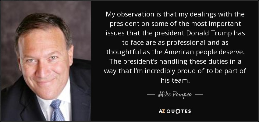 My observation is that my dealings with the president on some of the most important issues that the president Donald Trump has to face are as professional and as thoughtful as the American people deserve. The president's handling these duties in a way that I'm incredibly proud of to be part of his team. - Mike Pompeo