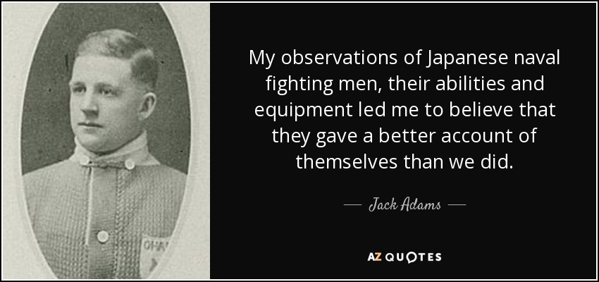 My observations of Japanese naval fighting men, their abilities and equipment led me to believe that they gave a better account of themselves than we did. - Jack Adams