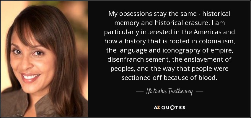 My obsessions stay the same - historical memory and historical erasure. I am particularly interested in the Americas and how a history that is rooted in colonialism, the language and iconography of empire, disenfranchisement, the enslavement of peoples, and the way that people were sectioned off because of blood. - Natasha Trethewey