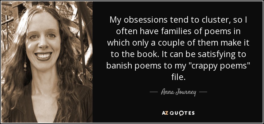 My obsessions tend to cluster, so I often have families of poems in which only a couple of them make it to the book. It can be satisfying to banish poems to my 