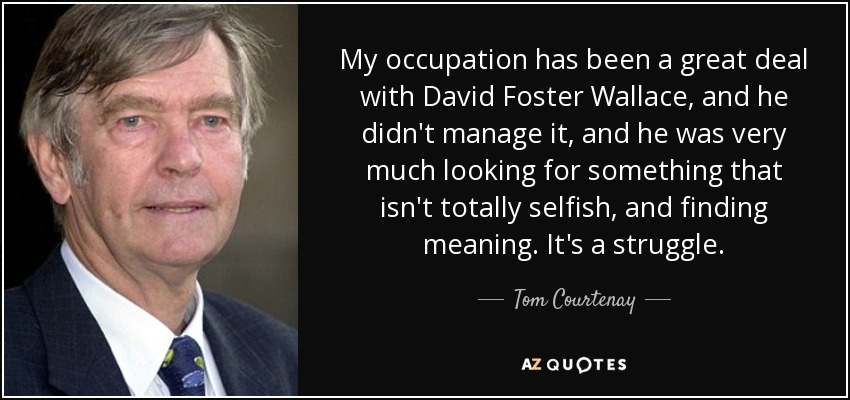 My occupation has been a great deal with David Foster Wallace, and he didn't manage it, and he was very much looking for something that isn't totally selfish, and finding meaning. It's a struggle. - Tom Courtenay