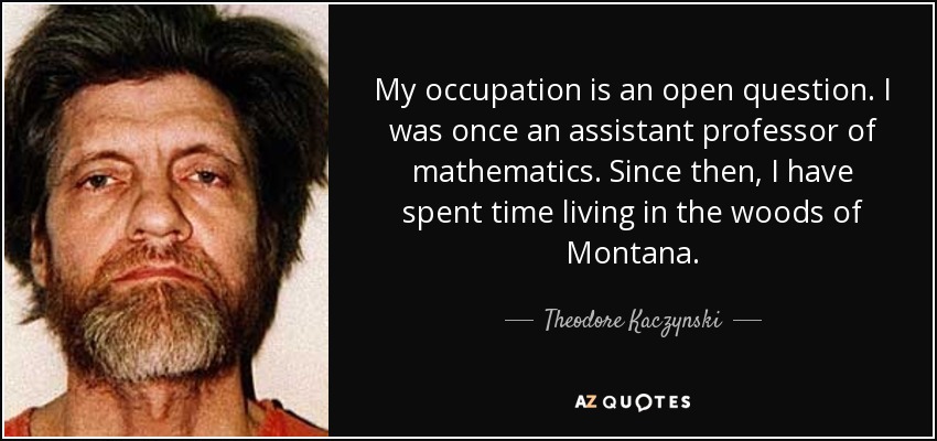 My occupation is an open question. I was once an assistant professor of mathematics. Since then, I have spent time living in the woods of Montana. - Theodore Kaczynski