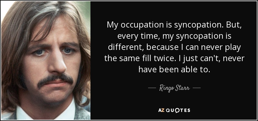 My occupation is syncopation. But, every time, my syncopation is different, because I can never play the same fill twice. I just can't, never have been able to. - Ringo Starr