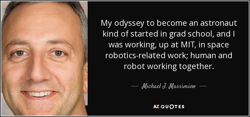 My odyssey to become an astronaut kind of started in grad school, and I was working, up at MIT, in space robotics-related work; human and robot working together. - Michael J. Massimino