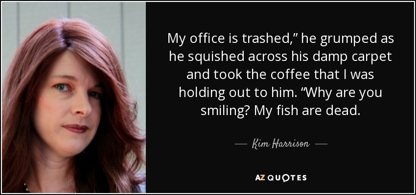 My office is trashed,” he grumped as he squished across his damp carpet and took the coffee that I was holding out to him. “Why are you smiling? My fish are dead. - Kim Harrison