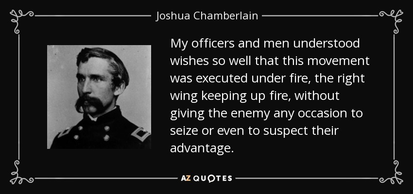 My officers and men understood wishes so well that this movement was executed under fire, the right wing keeping up fire, without giving the enemy any occasion to seize or even to suspect their advantage. - Joshua Chamberlain