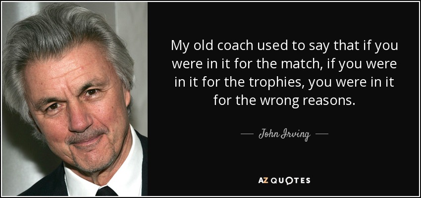 My old coach used to say that if you were in it for the match, if you were in it for the trophies, you were in it for the wrong reasons. - John Irving