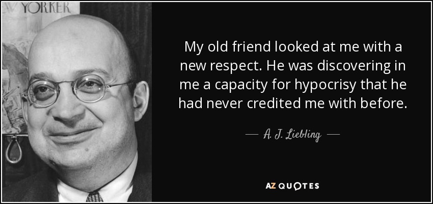 My old friend looked at me with a new respect. He was discovering in me a capacity for hypocrisy that he had never credited me with before. - A. J. Liebling