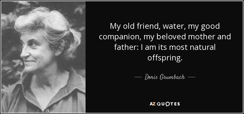 My old friend, water, my good companion, my beloved mother and father: I am its most natural offspring. - Doris Grumbach