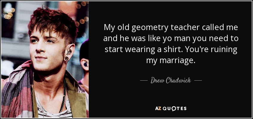 My old geometry teacher called me and he was like yo man you need to start wearing a shirt. You're ruining my marriage. - Drew Chadwick