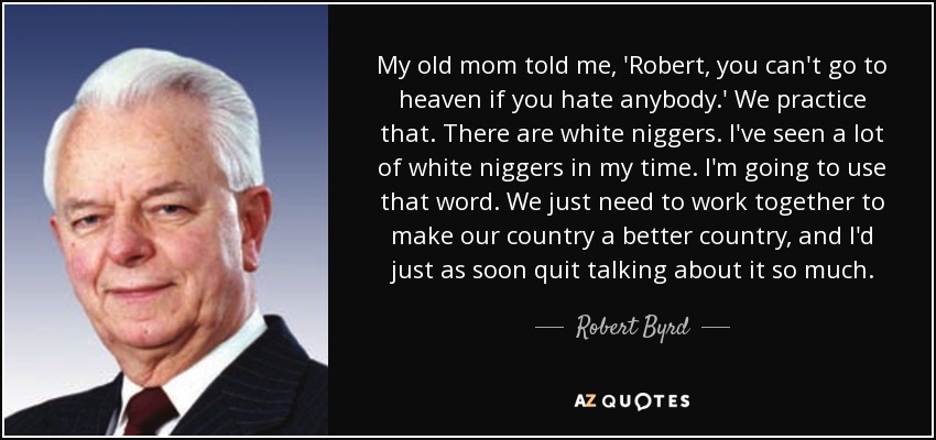 My old mom told me, 'Robert, you can't go to heaven if you hate anybody.' We practice that. There are white niggers. I've seen a lot of white niggers in my time. I'm going to use that word. We just need to work together to make our country a better country, and I'd just as soon quit talking about it so much. - Robert Byrd